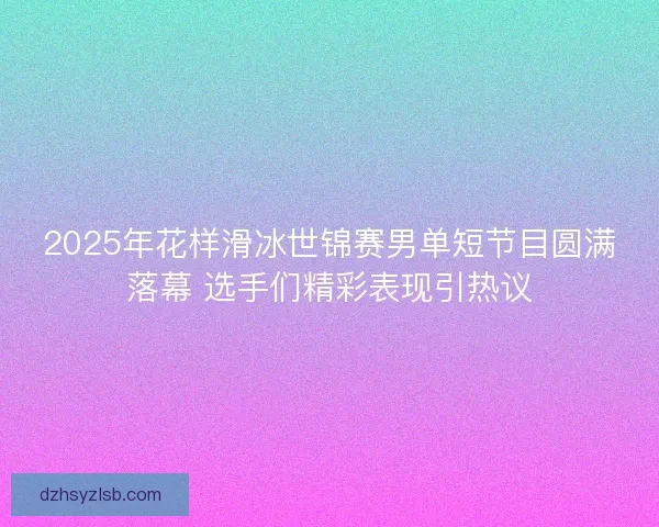 2025年花样滑冰世锦赛男单短节目圆满落幕 选手们精彩表现引热议