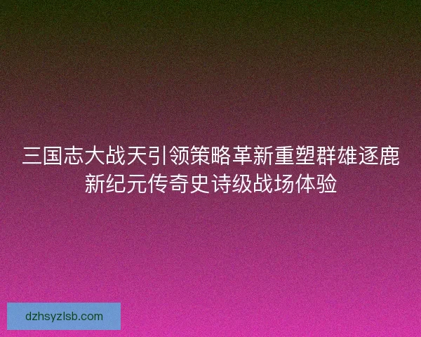 三国志大战天引领策略革新重塑群雄逐鹿新纪元传奇史诗级战场体验