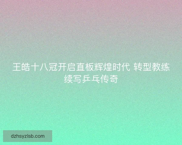 王皓十八冠开启直板辉煌时代 转型教练续写乒乓传奇