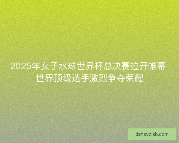 2025年女子水球世界杯总决赛拉开帷幕 世界顶级选手激烈争夺荣耀