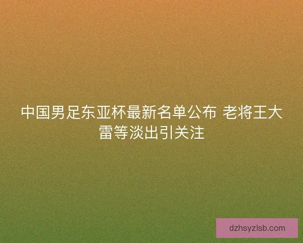 中国男足东亚杯最新名单公布 老将王大雷等淡出引关注