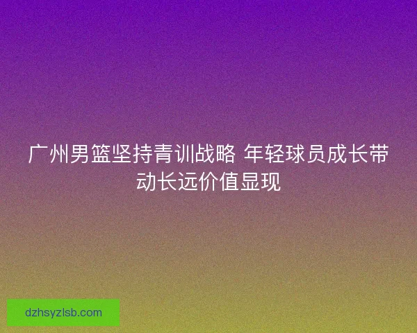 广州男篮坚持青训战略 年轻球员成长带动长远价值显现