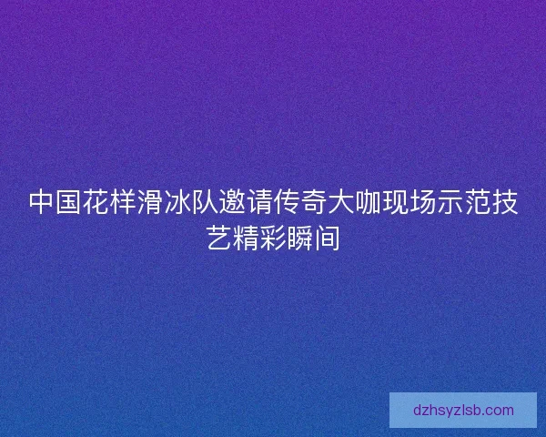 中国花样滑冰队邀请传奇大咖现场示范技艺精彩瞬间