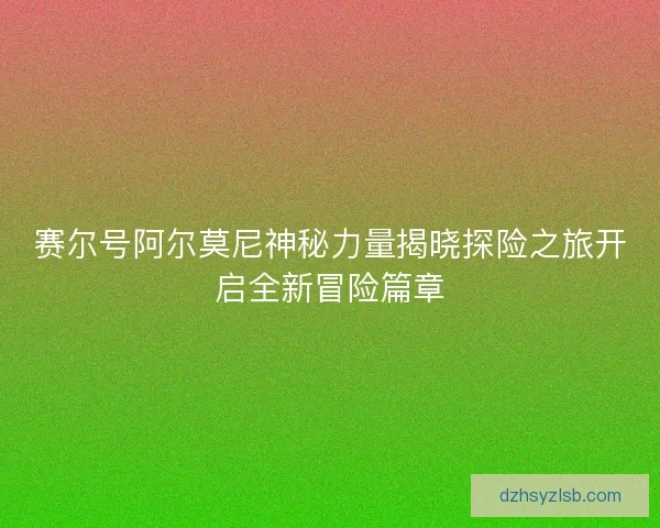 赛尔号阿尔莫尼神秘力量揭晓探险之旅开启全新冒险篇章