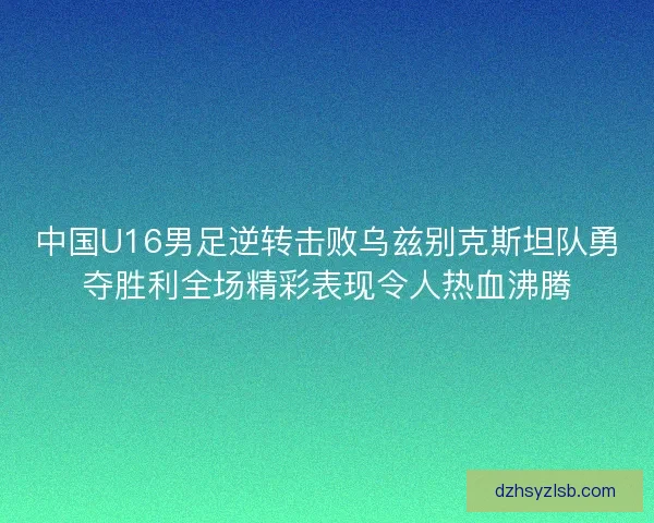 中国U16男足逆转击败乌兹别克斯坦队勇夺胜利全场精彩表现令人热血沸腾