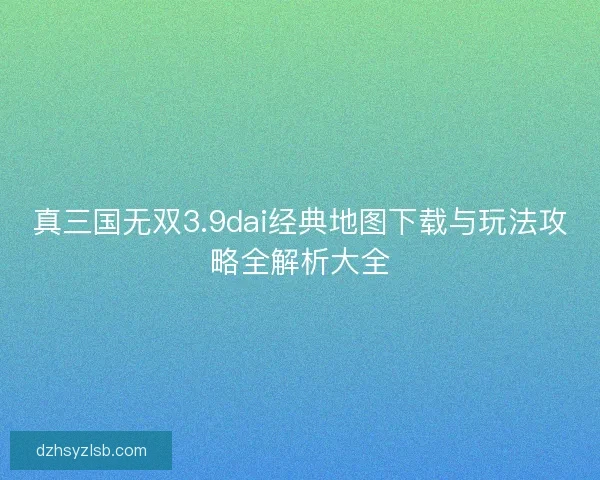真三国无双3.9dai经典地图下载与玩法攻略全解析大全 真三国无双3.9dai经典地图下载与玩法攻略全解析大全