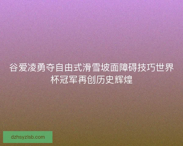 谷爱凌勇夺自由式滑雪坡面障碍技巧世界杯冠军再创历史辉煌 谷爱凌勇夺自由式滑雪坡面障碍技巧世界杯冠军再创历史辉煌