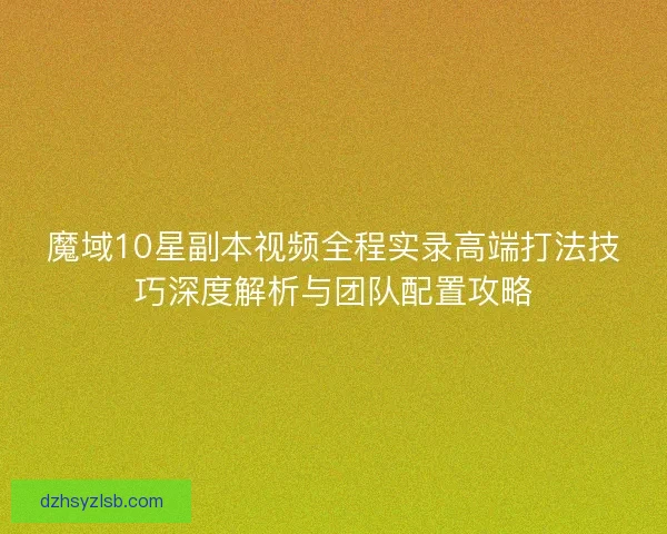 魔域10星副本视频全程实录高端打法技巧深度解析与团队配置攻略 魔域10星副本视频全程实录高端打法技巧深度解析与团队配置攻略