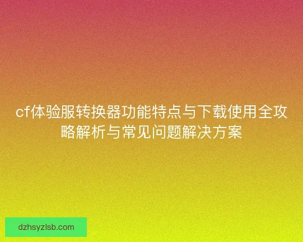 cf体验服转换器功能特点与下载使用全攻略解析与常见问题解决方案 cf体验服转换器功能特点与下载使用全攻略解析与常见问题解决方案