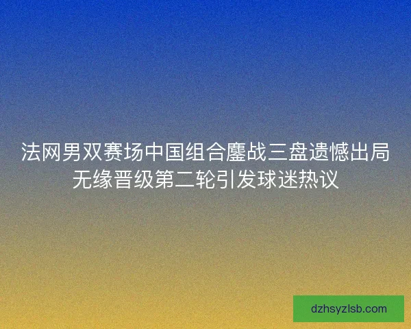 法网男双赛场中国组合鏖战三盘遗憾出局无缘晋级第二轮引发球迷热议 法网男双赛场中国组合鏖战三盘遗憾出局无缘晋级第二轮引发球迷热议