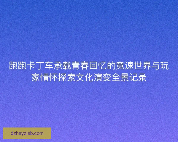 跑跑卡丁车承载青春回忆的竞速世界与玩家情怀探索文化演变全景记录
