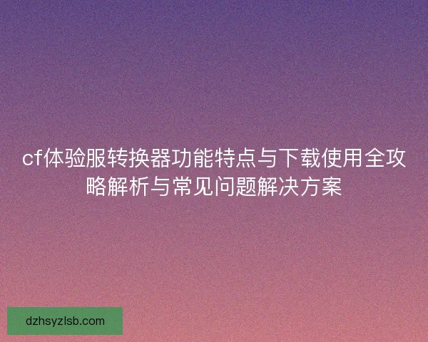 cf体验服转换器功能特点与下载使用全攻略解析与常见问题解决方案