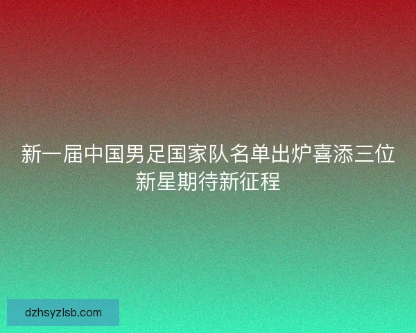 新一届中国男足国家队名单出炉喜添三位新星期待新征程