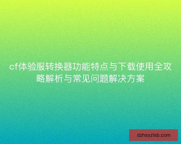 cf体验服转换器功能特点与下载使用全攻略解析与常见问题解决方案