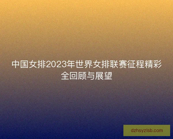 中国女排2023年世界女排联赛征程精彩全回顾与展望