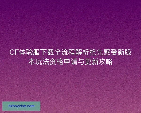 CF体验服下载全流程解析抢先感受新版本玩法资格申请与更新攻略