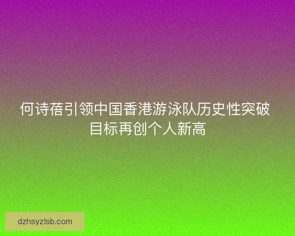 何诗蓓引领中国香港游泳队历史性突破 目标再创个人新高 何诗蓓引领中国香港游泳队历史性突破 目标再创个人新高