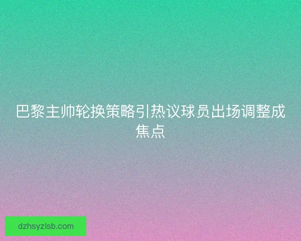 巴黎主帅轮换策略引热议球员出场调整成焦点 巴黎主帅轮换策略引热议球员出场调整成焦点
