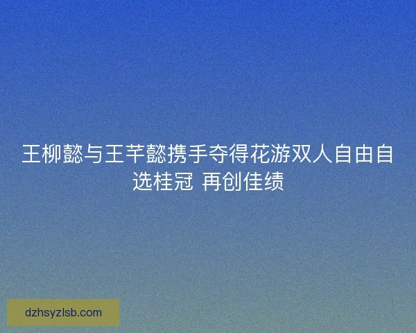 王柳懿与王芊懿携手夺得花游双人自由自选桂冠 再创佳绩 王柳懿与王芊懿携手夺得花游双人自由自选桂冠 再创佳绩