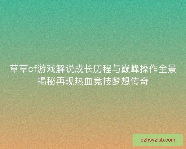 草草cf游戏解说成长历程与巅峰操作全景揭秘再现热血竞技梦想传奇 草草cf游戏解说成长历程与巅峰操作全景揭秘再现热血竞技梦想传奇