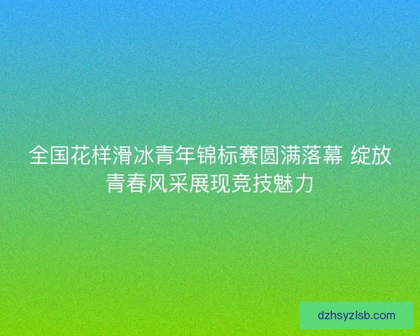 全国花样滑冰青年锦标赛圆满落幕 绽放青春风采展现竞技魅力 全国花样滑冰青年锦标赛圆满落幕 绽放青春风采展现竞技魅力